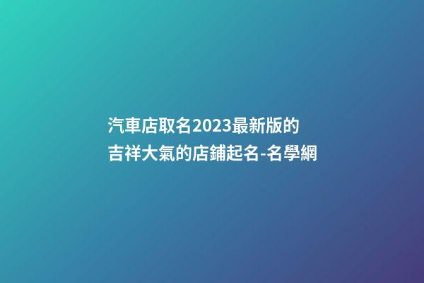 汽車店取名2023最新版的 吉祥大氣的店鋪起名-名學網-第1張-店鋪起名-玄機派